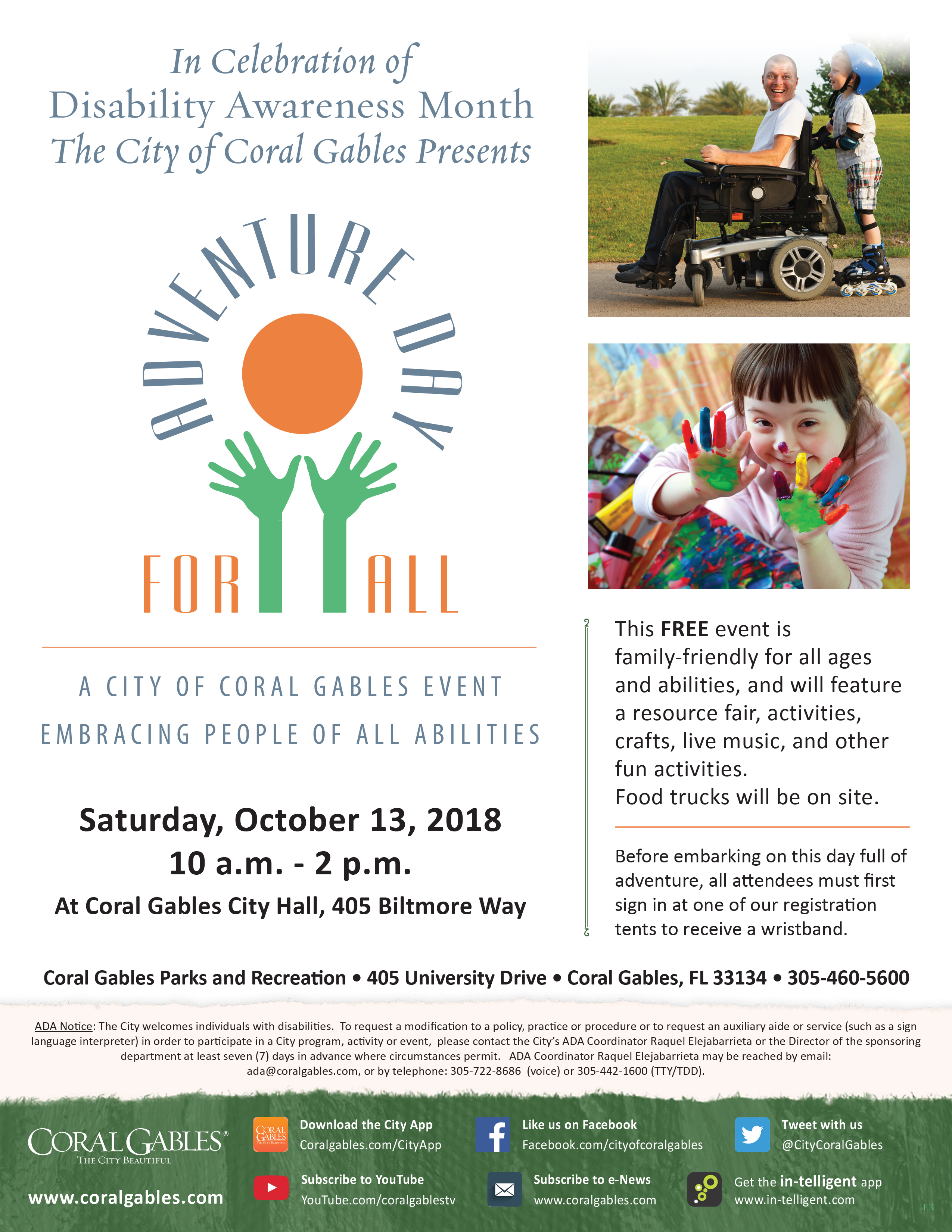 Event Flyer - In Celebration of Disability Awareness Month The City of Coral Gables Presents Adventure Day for All - Free, family friendly, event for people of all ages and abilities to celebrate Disability Awareness Month with live entertainment, local resource for people with disabilities, and a variety of fully accessible games and activities for everyone to try. There will be accessible bathrooms, quiet spaces, and interpreters available during the event. Food trucks will be on site with items for purchase. ADA Notice: The City welcomes individuals with disabilities. To request a modification to a policy, practice or procedure or to request an auxiliary aide or service (such as a sign language interpreter) in order to participate in a City program, activity or event, please contact the City’s ADA Coordinator Raquel Elejabarrieta or the Director of the sponsoring department at least seven (7) days in advance where circumstances permit. ADA Coordinator Raquel Elejabarrieta may be reached by email: ada@coralgables.com, or by telephone: 305-722-8686 (voice) or 305-442-1600 (TTY/TDD).