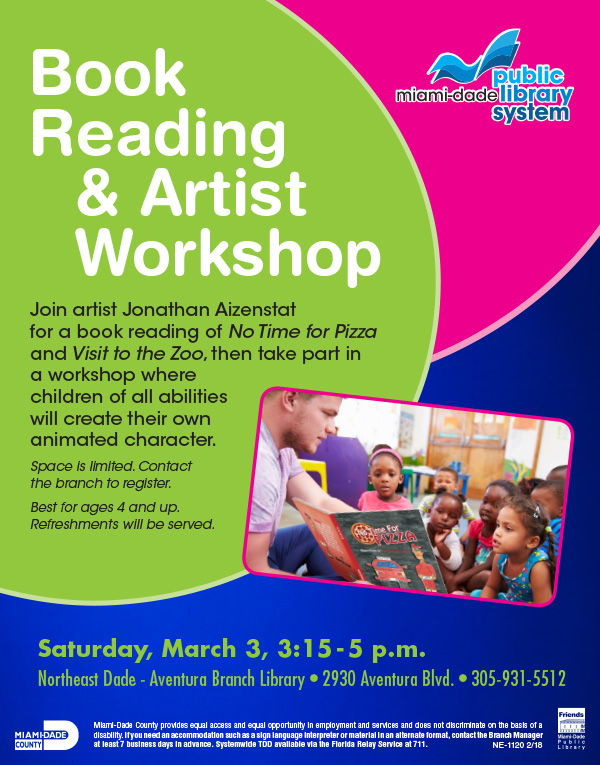 Book Reading & Artist Workshop, Join artist Jonathan Aizenstat   for a book reading of No Time for Pizza and Visit to the Zoo, then take part in a workshop where  children of all abilities  will create their own  animated character.  Space is limited. Contact  the branch to register. Best for ages 4 and up.  Refreshments will be served. Miami-Dade County provides equal access and equal opportunity in employment and services and does not discriminate on the basis of a disability. If you need an accommodation such as a sign language interpreter or material in an alternate format, contact the Branch Manager at least 7 business days in advance. Systemwide TDD available via the Florida Relay Service at 711.