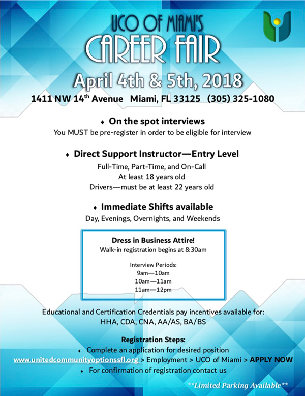 UCO of Miami's Career Fair - Direct Support Instructors ONLY! • ON THE SPOT INTERVIEWS  In order to be eligible for an interview you MUST pre-register •ENTRY-LEVEL DIRECT SUPPORT INSTRUCTOR POSITIONS AVAILABLE. Full-time, Part-time, and On-call. At least 18yrs old; For DSI driver positions, candidate MUST be at least 22yrs or older. • IMMEDIATE SHIFTS AVAILABLE FOR ALL POSITIONS. Days, Evenings, Overnights and Weekends. EDUCATIONAL AND CERTIFICATION CREDENTIALS PAY INCENTIVES AVAILABLE FOR: H.H.A., C.D.A., C.N.A., AA/AS., BA/BS; Job Types: Full-time, Part-time  Salary: $9.00 to $10.00 /hour