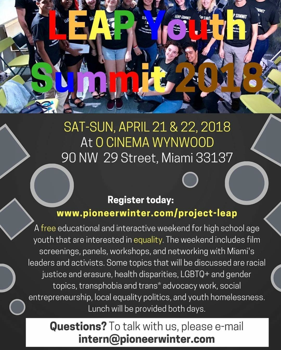 Leap Youth Summit 2018 - Join the Pioneer Winter Collective for Leaders of Equality Through Arts and Performance(LEAP), the Collective's queer youth arts initiative. LEAP is a free weekend summit for LGBTQIA+ high schoolers. This Summit will include film screenings, workshops, panels, and networking with Miami's activists and leaders. During these two days, topics such as racial justice, local equality politics, health disparities, and youth homelessness will be discussed. Participants will receive community service hours, free lunch and snacks, as well as the opportunity to grow as leaders.    This 2nd Annual Summit will take place Saturday, April 21 and Sunday, April 22, 2018 at O Cinema Wynwood. Both days begin promptly at 10:00 am and end at 5:00 pm. Participants are encouraged to arrive beginning at 9:30 am both days. Registration deadline is April 7, but we encourage you to register early to ensure your spot!